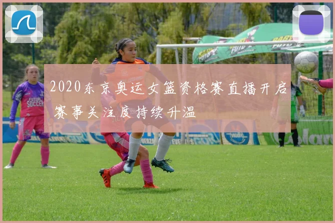 2020东京奥运女篮资格赛直播开启 赛事关注度持续升温