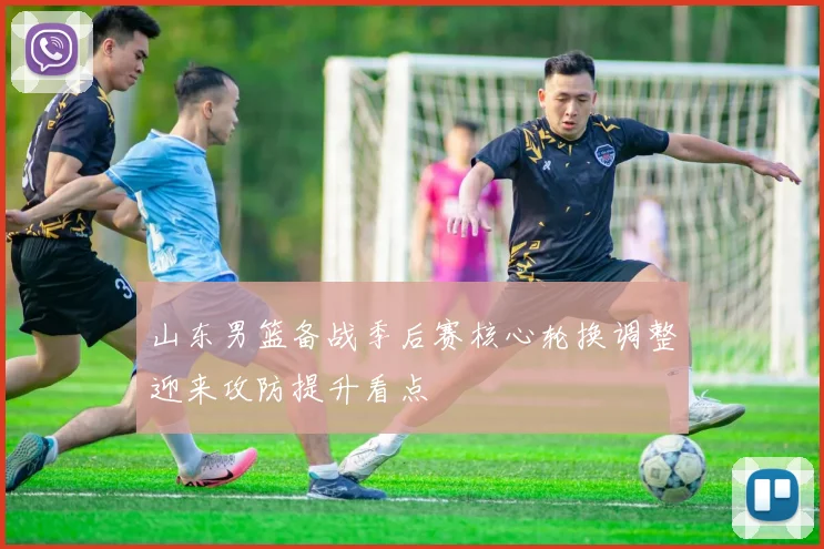 山东男篮备战季后赛核心轮换调整迎来攻防提升看点