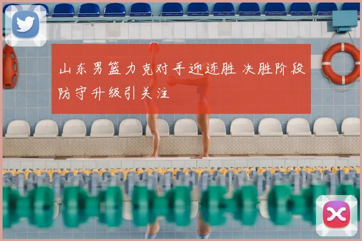 山东男篮力克对手迎连胜 决胜阶段防守升级引关注