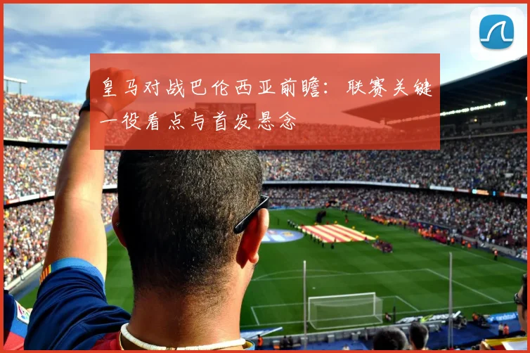 皇马对战巴伦西亚前瞻：联赛关键一役看点与首发悬念
